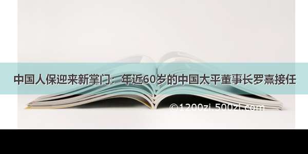 中国人保迎来新掌门：年近60岁的中国太平董事长罗熹接任