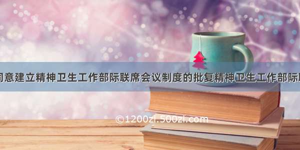 国务院关于同意建立精神卫生工作部际联席会议制度的批复精神卫生工作部际联席会议制度