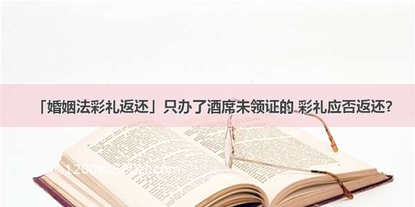 「婚姻法彩礼返还」只办了酒席未领证的 彩礼应否返还？