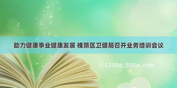 助力健康事业健康发展 槐荫区卫健局召开业务培训会议