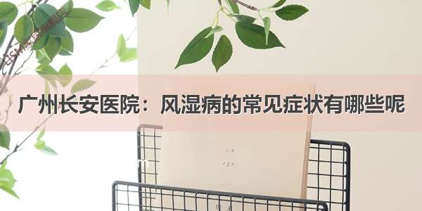 广州长安医院：风湿病的常见症状有哪些呢