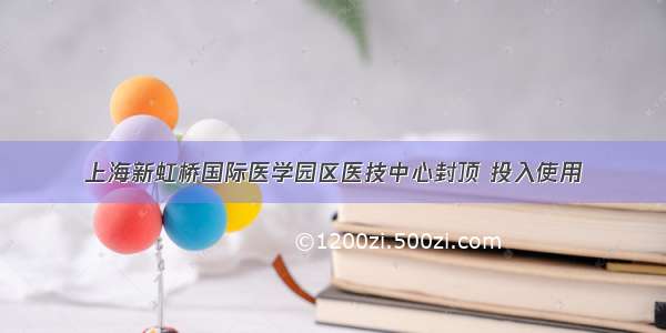 上海新虹桥国际医学园区医技中心封顶 投入使用