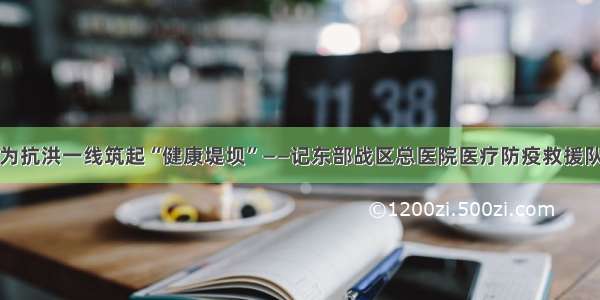 为抗洪一线筑起“健康堤坝”——记东部战区总医院医疗防疫救援队