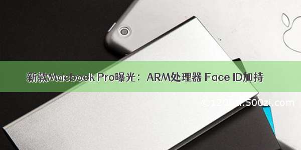 新款Macbook Pro曝光：ARM处理器 Face ID加持