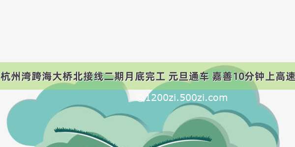 杭州湾跨海大桥北接线二期月底完工 元旦通车 嘉善10分钟上高速