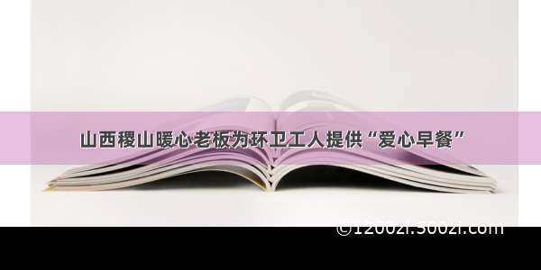 山西稷山暖心老板为环卫工人提供“爱心早餐”