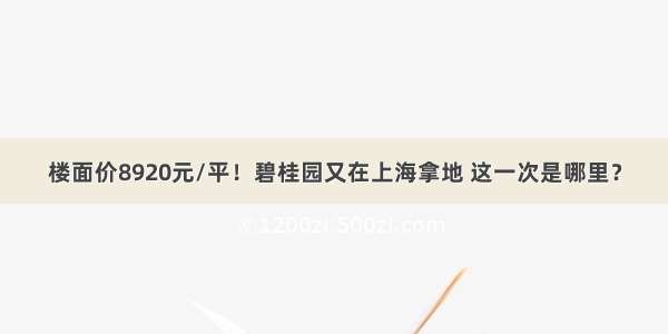 楼面价8920元/平！碧桂园又在上海拿地 这一次是哪里？