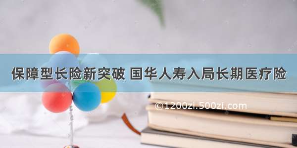 保障型长险新突破 国华人寿入局长期医疗险