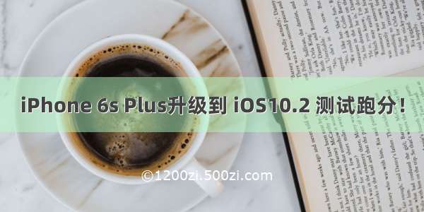 iPhone 6s Plus升级到 iOS10.2 测试跑分！