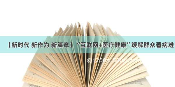 【新时代 新作为 新篇章】“互联网+医疗健康”缓解群众看病难