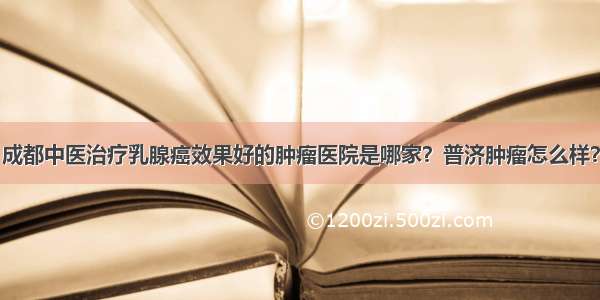 成都中医治疗乳腺癌效果好的肿瘤医院是哪家？普济肿瘤怎么样？