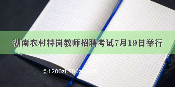 湖南农村特岗教师招聘考试7月19日举行