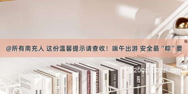 @所有南充人 这份温馨提示请查收！端午出游 安全最“粽”要