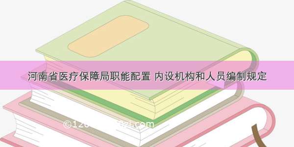河南省医疗保障局职能配置 内设机构和人员编制规定