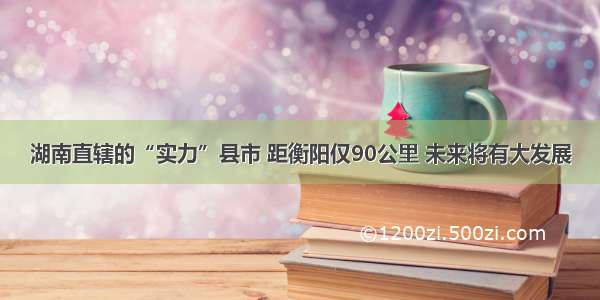 湖南直辖的“实力”县市 距衡阳仅90公里 未来将有大发展