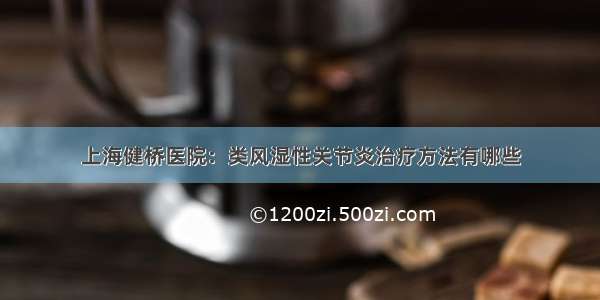 上海健桥医院：类风湿性关节炎治疗方法有哪些