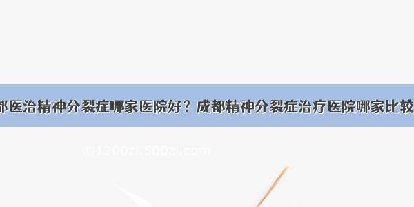 成都医治精神分裂症哪家医院好？成都精神分裂症治疗医院哪家比较好？