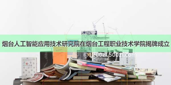 烟台人工智能应用技术研究院在烟台工程职业技术学院揭牌成立