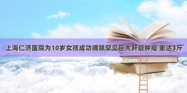 上海仁济医院为10岁女孩成功摘除罕见巨大肝脏肿瘤 重达3斤