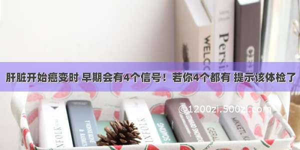 肝脏开始癌变时 早期会有4个信号！若你4个都有 提示该体检了