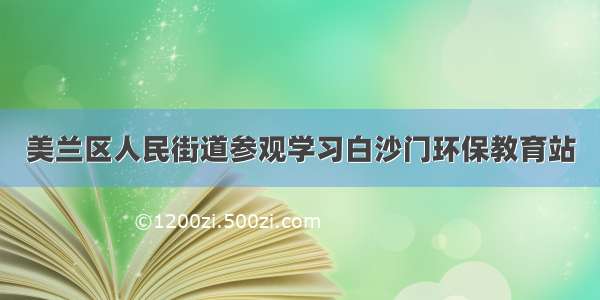 美兰区人民街道参观学习白沙门环保教育站