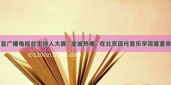 南昌广播电视台主持人大赛“全城热播”在北京现代音乐学院隆重举行