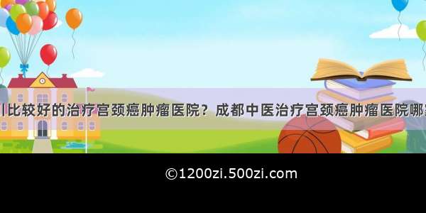 四川比较好的治疗宫颈癌肿瘤医院？成都中医治疗宫颈癌肿瘤医院哪家好