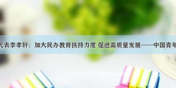 全国人大代表李孝轩：加大民办教育扶持力度 促进高质量发展——中国青年网 触屏版