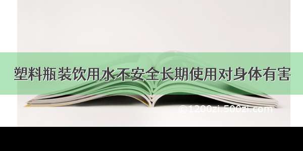 塑料瓶装饮用水不安全长期使用对身体有害