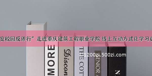 “平安校园反诈行”走进重庆建筑工程职业学院 线上互动方式让学习更便捷