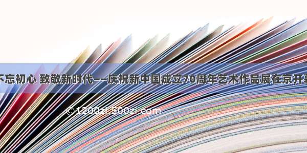 不忘初心 致敬新时代——庆祝新中国成立70周年艺术作品展在京开幕