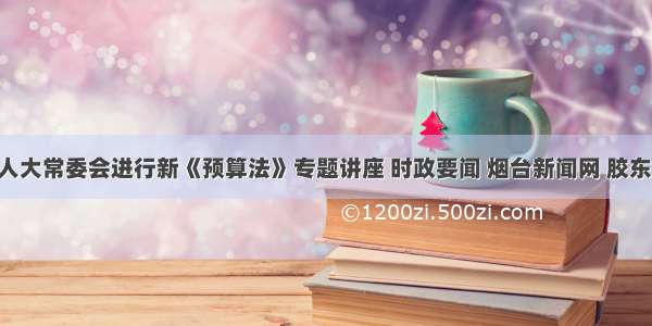 烟台市人大常委会进行新《预算法》专题讲座 时政要闻 烟台新闻网 胶东 国家批