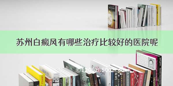 苏州白癜风有哪些治疗比较好的医院呢