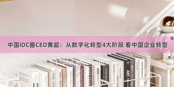 中国IDC圈CEO黄超：从数字化转型4大阶段 看中国企业转型