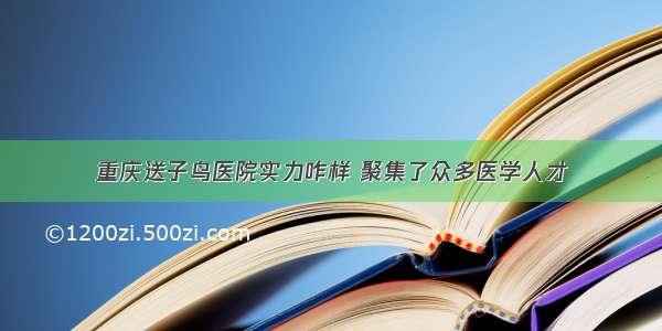 重庆送子鸟医院实力咋样 聚集了众多医学人才