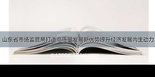 山东省市场监管局打造高质量发展新优势提升经济发展内生动力