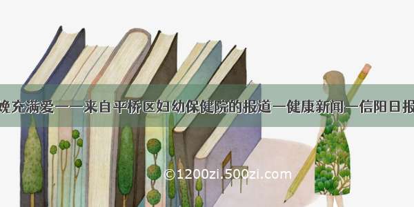 让无痛分娩充满爱——来自平桥区妇幼保健院的报道—健康新闻—信阳日报数字报刊