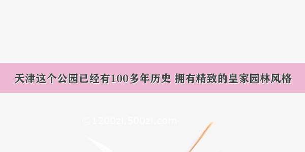 天津这个公园已经有100多年历史 拥有精致的皇家园林风格