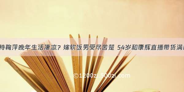 央视主持鞠萍晚年生活凄凉？嫁软饭男受尽苦楚 54岁和康辉直播带货满脸沧桑！