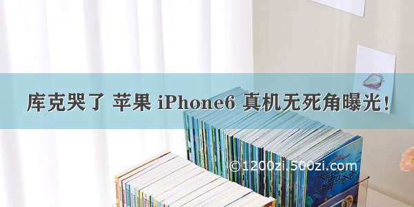 库克哭了 苹果 iPhone6 真机无死角曝光！