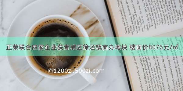 正荣联合四家企业获青浦区徐泾镇商办地块 楼面价8075元/㎡