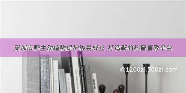 深圳市野生动植物保护协会成立 打造新的科普宣教平台