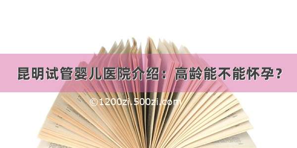 昆明试管婴儿医院介绍：高龄能不能怀孕？