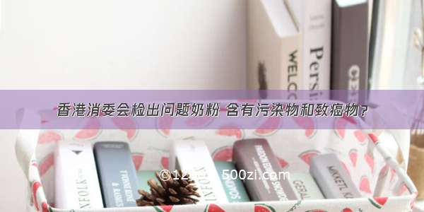 香港消委会检出问题奶粉 含有污染物和致癌物？