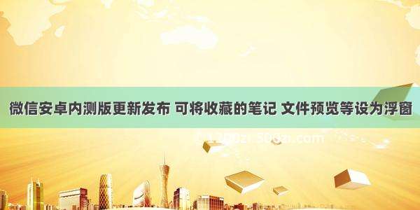 微信安卓内测版更新发布 可将收藏的笔记 文件预览等设为浮窗