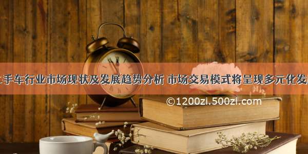 中国二手车行业市场现状及发展趋势分析 市场交易模式将呈现多元化发展局面