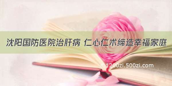 沈阳国防医院治肝病 仁心仁术缔造幸福家庭