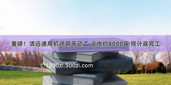 重磅！清远通用机场明年动工 占地约3000亩 预计底完工