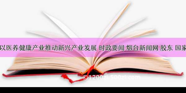 烟台市以医养健康产业推动新兴产业发展 时政要闻 烟台新闻网 胶东 国家批准的