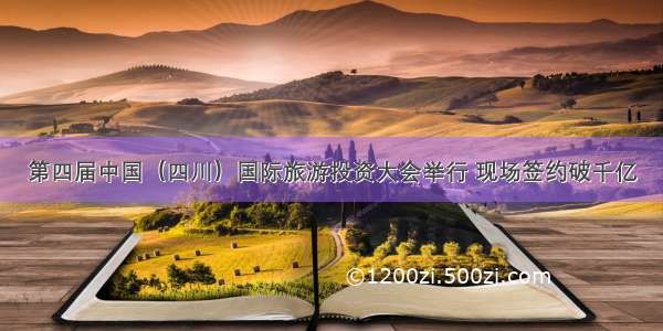 第四届中国（四川）国际旅游投资大会举行 现场签约破千亿